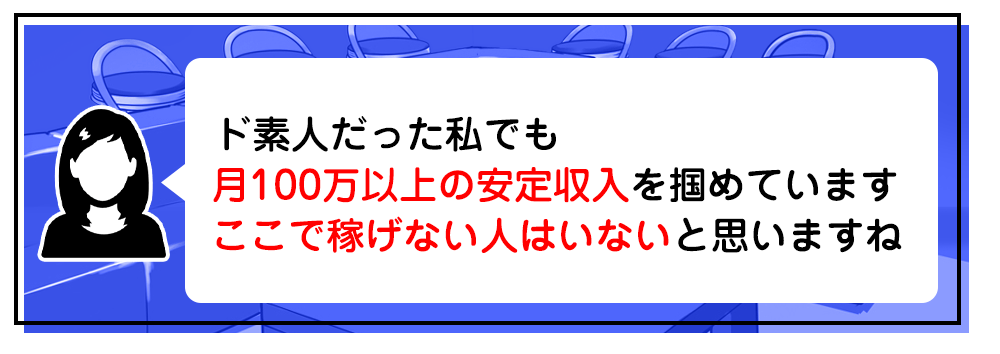 “ド素人だった私でも月100万以上の安定収入を掴めています　ここで稼げない人はいないと思いますね
